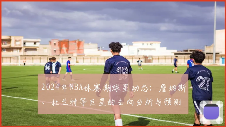 2024年NBA休赛期球星动态：詹姆斯、杜兰特等巨星的去向分析与预测