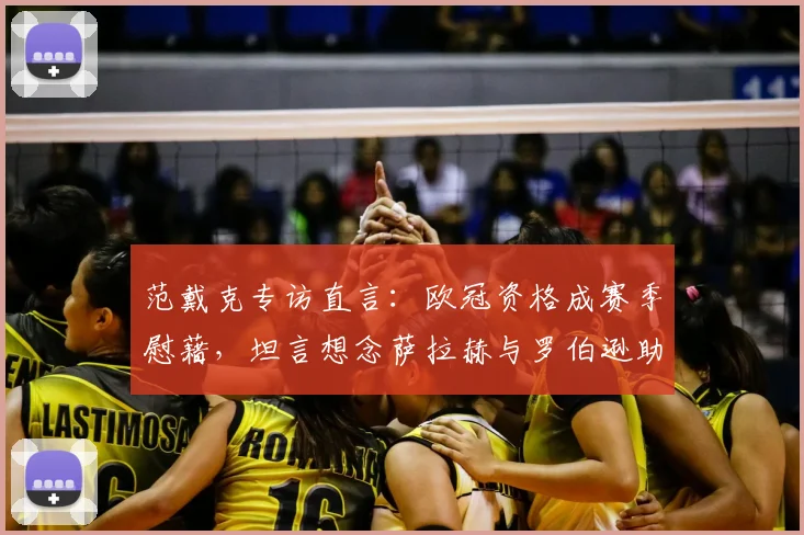 范戴克专访直言：欧冠资格成赛季慰藉，坦言想念萨拉赫与罗伯逊助力