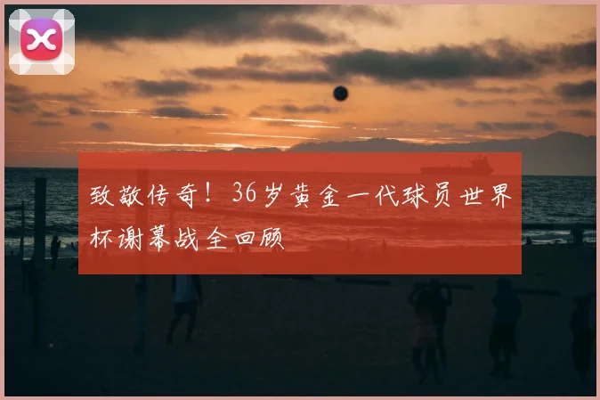 致敬传奇！36岁黄金一代球员世界杯谢幕战全回顾