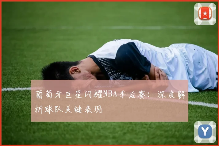 葡萄牙巨星闪耀NBA季后赛：深度解析球队关键表现