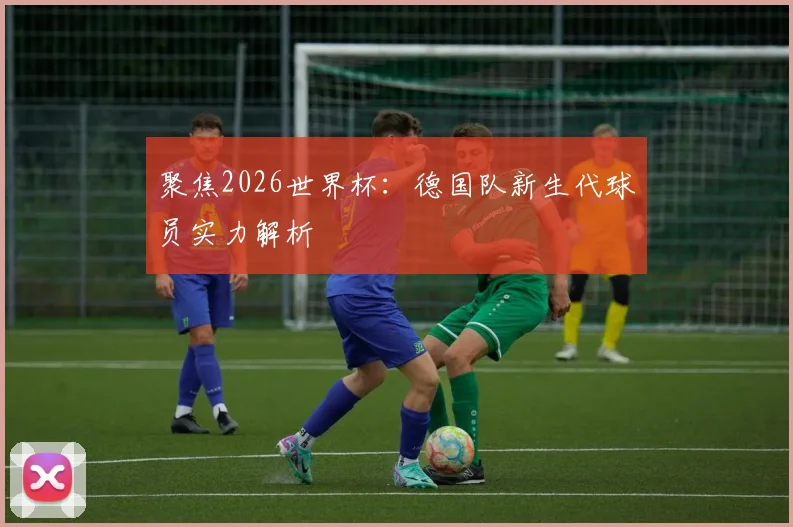 聚焦2026世界杯：德国队新生代球员实力解析