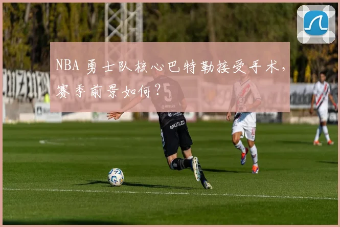 NBA 勇士队核心巴特勒接受手术,赛季前景如何?