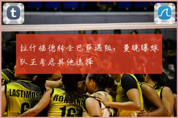 拉什福德转会巴萨遇阻，曼晚曝球队正考虑其他选择