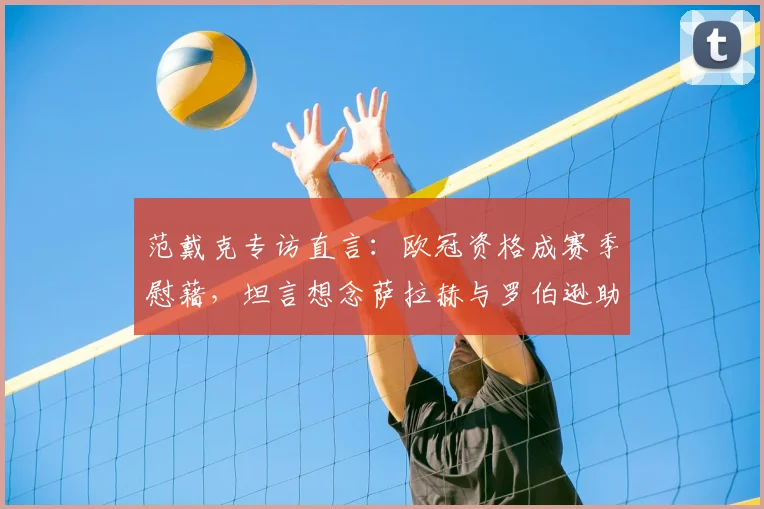 范戴克专访直言：欧冠资格成赛季慰藉，坦言想念萨拉赫与罗伯逊助力