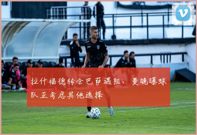 拉什福德转会巴萨遇阻，曼晚曝球队正考虑其他选择