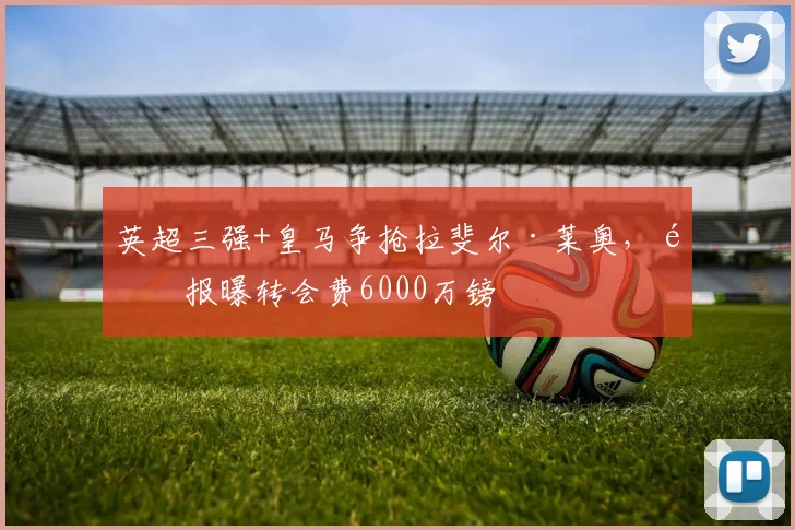 英超三强+皇马争抢拉斐尔·莱奥，邮报曝转会费6000万镑