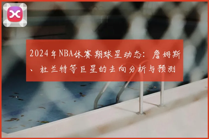2024年NBA休赛期球星动态：詹姆斯、杜兰特等巨星的去向分析与预测